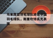 开云APP-包含马来西亚羽毛球队绝杀中国羽毛球队，斯里坎特高光表现的词条