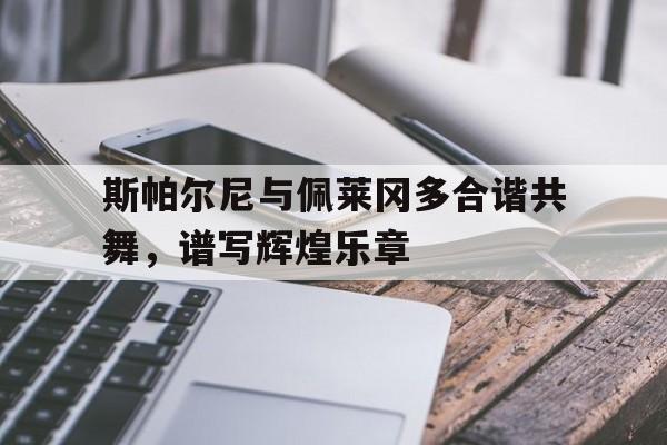 关于斯帕尔尼与佩莱冈多合谐共舞，谱写辉煌乐章的信息