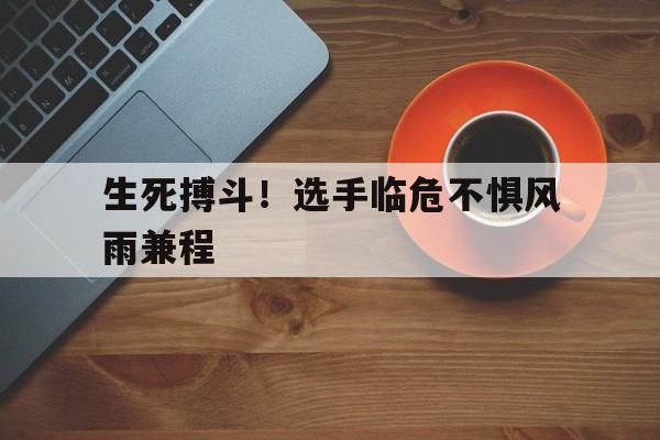 包含生死搏斗！选手临危不惧风雨兼程的词条